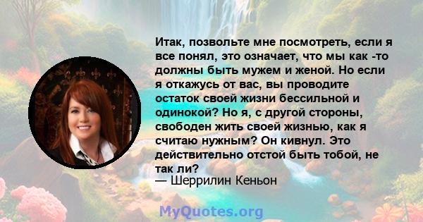 Итак, позвольте мне посмотреть, если я все понял, это означает, что мы как -то должны быть мужем и женой. Но если я откажусь от вас, вы проводите остаток своей жизни бессильной и одинокой? Но я, с другой стороны,