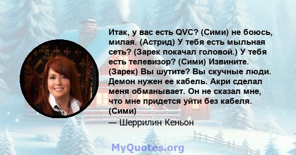 Итак, у вас есть QVC? (Сими) не боюсь, милая. (Астрид) У тебя есть мыльная сеть? (Зарек покачал головой.) У тебя есть телевизор? (Сими) Извините. (Зарек) Вы шутите? Вы скучные люди. Демон нужен ее кабель. Акри сделал