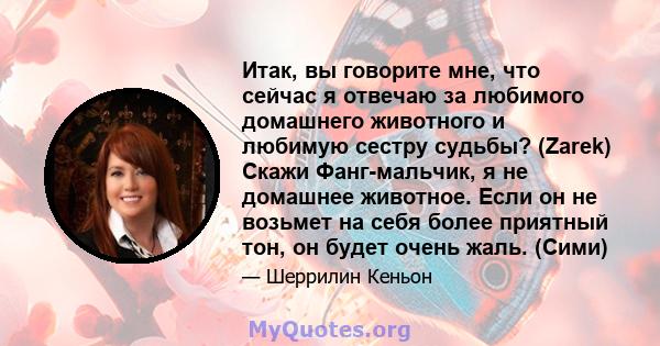 Итак, вы говорите мне, что сейчас я отвечаю за любимого домашнего животного и любимую сестру судьбы? (Zarek) Скажи Фанг-мальчик, я не домашнее животное. Если он не возьмет на себя более приятный тон, он будет очень