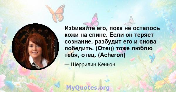 Избивайте его, пока не осталось кожи на спине. Если он теряет сознание, разбудит его и снова победить. (Отец) тоже люблю тебя, отец. (Acheron)