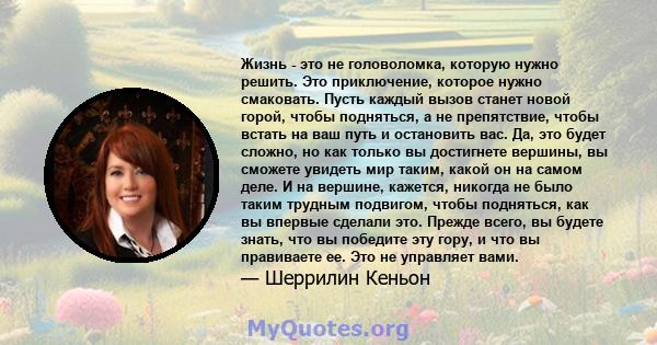 Жизнь - это не головоломка, которую нужно решить. Это приключение, которое нужно смаковать. Пусть каждый вызов станет новой горой, чтобы подняться, а не препятствие, чтобы встать на ваш путь и остановить вас. Да, это