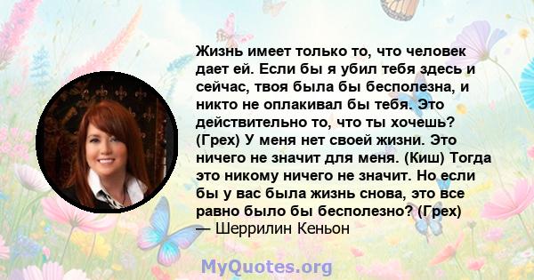 Жизнь имеет только то, что человек дает ей. Если бы я убил тебя здесь и сейчас, твоя была бы бесполезна, и никто не оплакивал бы тебя. Это действительно то, что ты хочешь? (Грех) У меня нет своей жизни. Это ничего не