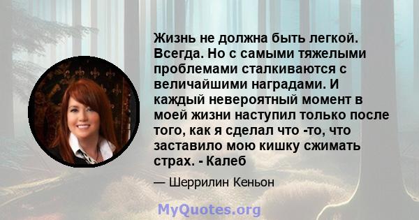 Жизнь не должна быть легкой. Всегда. Но с самыми тяжелыми проблемами сталкиваются с величайшими наградами. И каждый невероятный момент в моей жизни наступил только после того, как я сделал что -то, что заставило мою