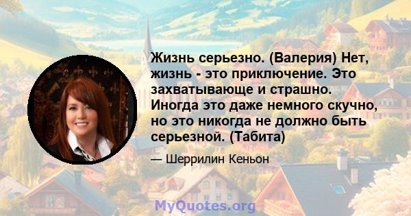 Жизнь серьезно. (Валерия) Нет, жизнь - это приключение. Это захватывающе и страшно. Иногда это даже немного скучно, но это никогда не должно быть серьезной. (Табита)