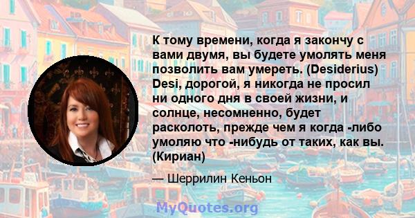 К тому времени, когда я закончу с вами двумя, вы будете умолять меня позволить вам умереть. (Desiderius) Desi, дорогой, я никогда не просил ни одного дня в своей жизни, и солнце, несомненно, будет расколоть, прежде чем