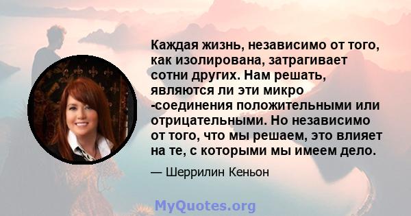 Каждая жизнь, независимо от того, как изолирована, затрагивает сотни других. Нам решать, являются ли эти микро -соединения положительными или отрицательными. Но независимо от того, что мы решаем, это влияет на те, с