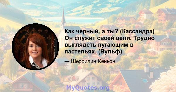 Как черный, а ты? (Кассандра) Он служит своей цели. Трудно выглядеть пугающим в пастельях. (Вульф)