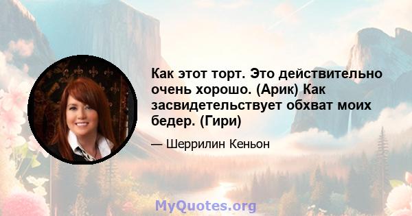 Как этот торт. Это действительно очень хорошо. (Арик) Как засвидетельствует обхват моих бедер. (Гири)