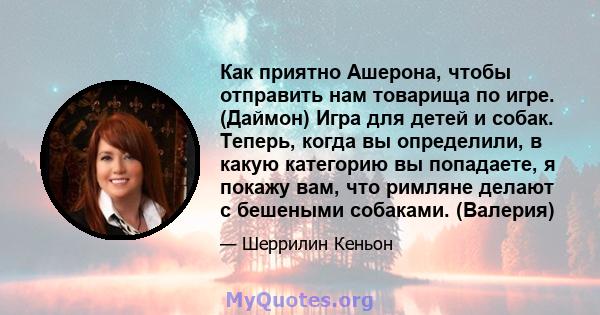 Как приятно Ашерона, чтобы отправить нам товарища по игре. (Даймон) Игра для детей и собак. Теперь, когда вы определили, в какую категорию вы попадаете, я покажу вам, что римляне делают с бешеными собаками. (Валерия)