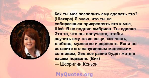 Как ты мог позволить ему сделать это? (Шахара) Я знаю, что ты не собираешься прикреплять это к мне, Шей. Я не поднял эмбрион. Ты сделал. Это то, что вы получаете, чтобы научить ему такие вещи, как честь, любовь,