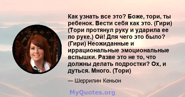 Как узнать все это? Боже, тори, ты ребенок. Вести себя как это. (Гири) (Тори протянул руку и ударила ее по руке.) Ой! Для чего это было? (Гири) Неожиданные и иррациональные эмоциональные вспышки. Разве это не то, что