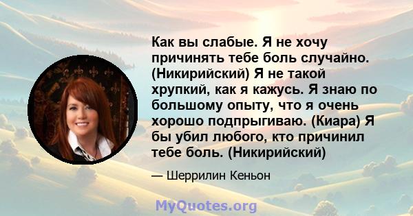 Как вы слабые. Я не хочу причинять тебе боль случайно. (Никирийский) Я не такой хрупкий, как я кажусь. Я знаю по большому опыту, что я очень хорошо подпрыгиваю. (Киара) Я бы убил любого, кто причинил тебе боль.