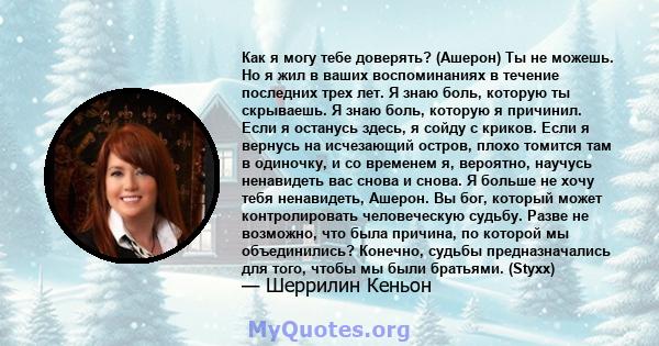 Как я могу тебе доверять? (Ашерон) Ты не можешь. Но я жил в ваших воспоминаниях в течение последних трех лет. Я знаю боль, которую ты скрываешь. Я знаю боль, которую я причинил. Если я останусь здесь, я сойду с криков.