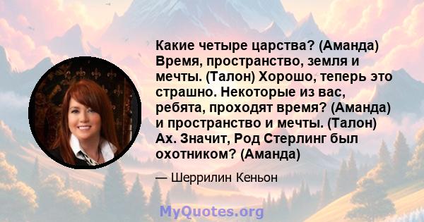 Какие четыре царства? (Аманда) Время, пространство, земля и мечты. (Талон) Хорошо, теперь это страшно. Некоторые из вас, ребята, проходят время? (Аманда) и пространство и мечты. (Талон) Ах. Значит, Род Стерлинг был