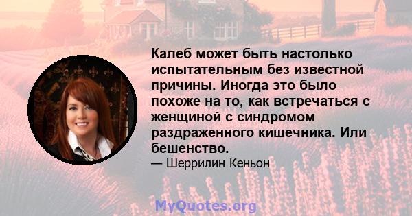 Калеб может быть настолько испытательным без известной причины. Иногда это было похоже на то, как встречаться с женщиной с синдромом раздраженного кишечника. Или бешенство.