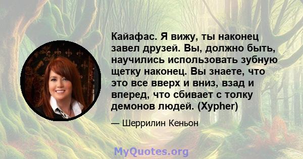 Кайафас. Я вижу, ты наконец завел друзей. Вы, должно быть, научились использовать зубную щетку наконец. Вы знаете, что это все вверх и вниз, взад и вперед, что сбивает с толку демонов людей. (Xypher)