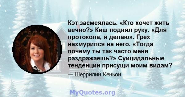 Кэт засмеялась. «Кто хочет жить вечно?» Киш поднял руку. «Для протокола, я делаю». Грех нахмурился на него. «Тогда почему ты так часто меня раздражаешь?» Суицидальные тенденции присущи моим видам?