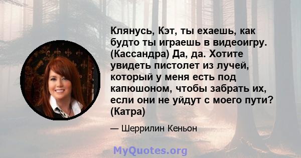 Клянусь, Кэт, ты ехаешь, как будто ты играешь в видеоигру. (Кассандра) Да, да. Хотите увидеть пистолет из лучей, который у меня есть под капюшоном, чтобы забрать их, если они не уйдут с моего пути? (Катра)