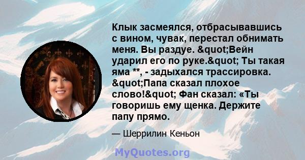 Клык засмеялся, отбрасывавшись с вином, чувак, перестал обнимать меня. Вы раздуе. "Вейн ударил его по руке." Ты такая яма **, - задыхался трассировка. "Папа сказал плохое слово!" Фан сказал: «Ты