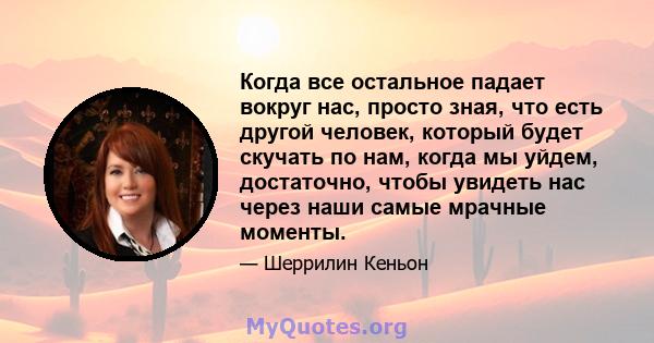 Когда все остальное падает вокруг нас, просто зная, что есть другой человек, который будет скучать по нам, когда мы уйдем, достаточно, чтобы увидеть нас через наши самые мрачные моменты.