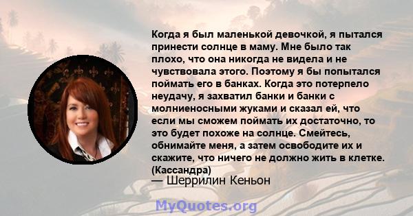 Когда я был маленькой девочкой, я пытался принести солнце в маму. Мне было так плохо, что она никогда не видела и не чувствовала этого. Поэтому я бы попытался поймать его в банках. Когда это потерпело неудачу, я