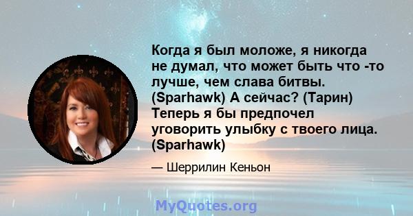 Когда я был моложе, я никогда не думал, что может быть что -то лучше, чем слава битвы. (Sparhawk) А сейчас? (Тарин) Теперь я бы предпочел уговорить улыбку с твоего лица. (Sparhawk)