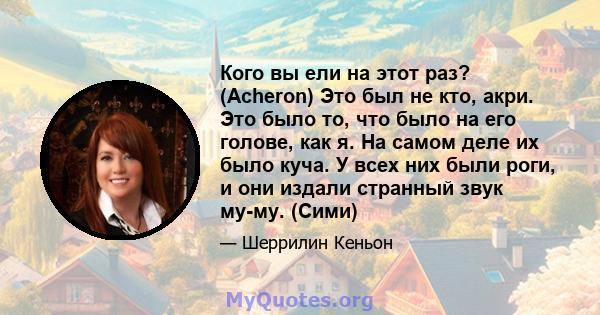 Кого вы ели на этот раз? (Acheron) Это был не кто, акри. Это было то, что было на его голове, как я. На самом деле их было куча. У всех них были роги, и они издали странный звук му-му. (Сими)