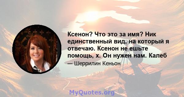 Ксенон? Что это за имя? Ник единственный вид, на который я отвечаю. Ксенон не ешьте помощь, x. Он нужен нам. Калеб