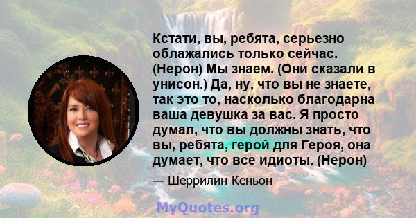 Кстати, вы, ребята, серьезно облажались только сейчас. (Нерон) Мы знаем. (Они сказали в унисон.) Да, ну, что вы не знаете, так это то, насколько благодарна ваша девушка за вас. Я просто думал, что вы должны знать, что