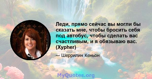 Леди, прямо сейчас вы могли бы сказать мне, чтобы бросить себя под автобус, чтобы сделать вас счастливым, и я обязываю вас. (Xypher)