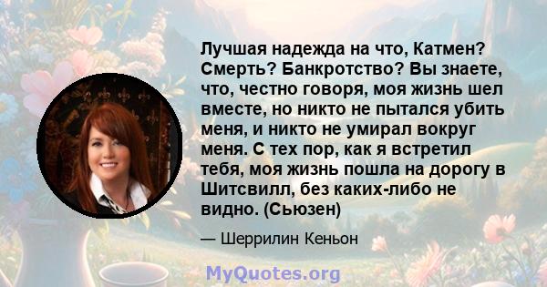 Лучшая надежда на что, Катмен? Смерть? Банкротство? Вы знаете, что, честно говоря, моя жизнь шел вместе, но никто не пытался убить меня, и никто не умирал вокруг меня. С тех пор, как я встретил тебя, моя жизнь пошла на