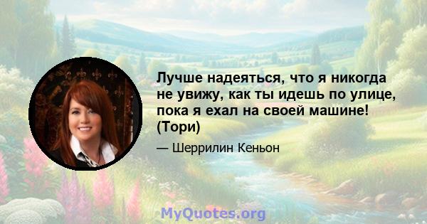 Лучше надеяться, что я никогда не увижу, как ты идешь по улице, пока я ехал на своей машине! (Тори)