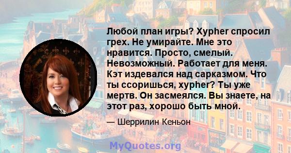 Любой план игры? Xypher спросил грех. Не умирайте. Мне это нравится. Просто, смелый. Невозможный. Работает для меня. Кэт издевался над сарказмом. Что ты ссоришься, xypher? Ты уже мертв. Он засмеялся. Вы знаете, на этот