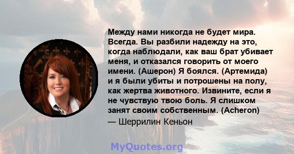 Между нами никогда не будет мира. Всегда. Вы разбили надежду на это, когда наблюдали, как ваш брат убивает меня, и отказался говорить от моего имени. (Ашерон) Я боялся. (Артемида) и я были убиты и потрошены на полу, как 