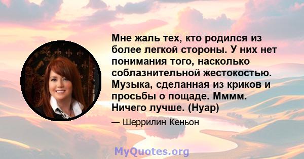 Мне жаль тех, кто родился из более легкой стороны. У них нет понимания того, насколько соблазнительной жестокостью. Музыка, сделанная из криков и просьбы о пощаде. Мммм. Ничего лучше. (Нуар)