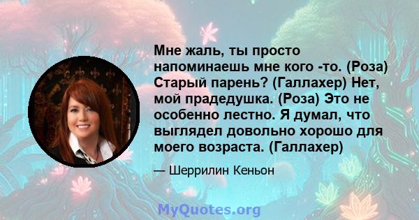 Мне жаль, ты просто напоминаешь мне кого -то. (Роза) Старый парень? (Галлахер) Нет, мой прадедушка. (Роза) Это не особенно лестно. Я думал, что выглядел довольно хорошо для моего возраста. (Галлахер)