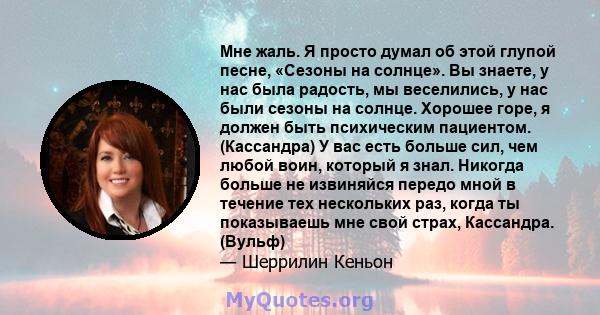 Мне жаль. Я просто думал об этой глупой песне, «Сезоны на солнце». Вы знаете, у нас была радость, мы веселились, у нас были сезоны на солнце. Хорошее горе, я должен быть психическим пациентом. (Кассандра) У вас есть