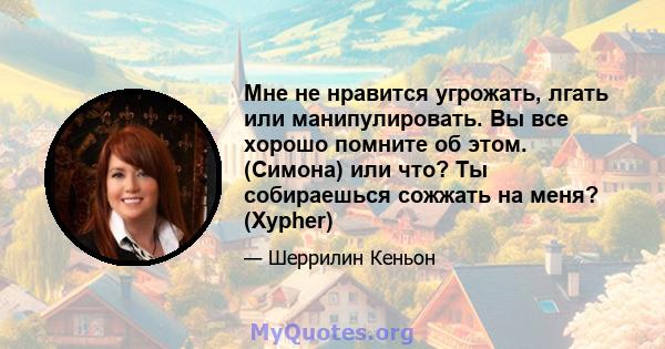 Мне не нравится угрожать, лгать или манипулировать. Вы все хорошо помните об этом. (Симона) или что? Ты собираешься сожжать на меня? (Xypher)