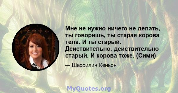 Мне не нужно ничего не делать, ты говоришь, ты старая корова тела. И ты старый. Действительно, действительно старый. И корова тоже. (Сими)