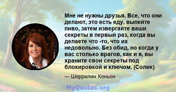 Мне не нужны друзья. Все, что они делают, это есть еду, выпейте пиво, затем извергайте ваши секреты в первый раз, когда вы делаете что -то, что их недовольно. Без обид, но когда у вас столько врагов, как и я, вы храните 