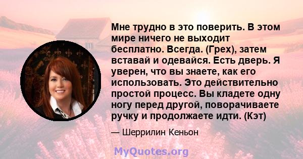 Мне трудно в это поверить. В этом мире ничего не выходит бесплатно. Всегда. (Грех), затем вставай и одевайся. Есть дверь. Я уверен, что вы знаете, как его использовать. Это действительно простой процесс. Вы кладете одну 