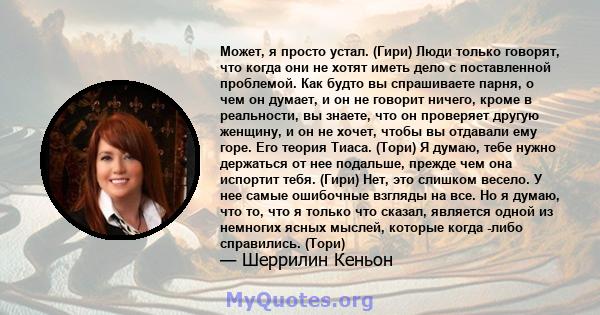 Может, я просто устал. (Гири) Люди только говорят, что когда они не хотят иметь дело с поставленной проблемой. Как будто вы спрашиваете парня, о чем он думает, и он не говорит ничего, кроме в реальности, вы знаете, что