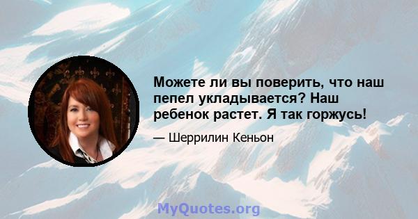 Можете ли вы поверить, что наш пепел укладывается? Наш ребенок растет. Я так горжусь!