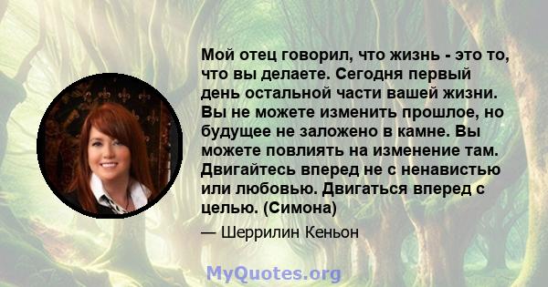 Мой отец говорил, что жизнь - это то, что вы делаете. Сегодня первый день остальной части вашей жизни. Вы не можете изменить прошлое, но будущее не заложено в камне. Вы можете повлиять на изменение там. Двигайтесь