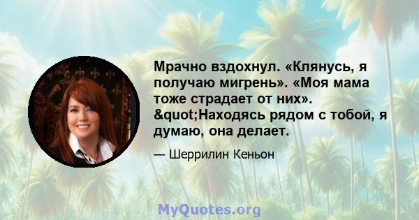 Мрачно вздохнул. «Клянусь, я получаю мигрень». «Моя мама тоже страдает от них». "Находясь рядом с тобой, я думаю, она делает.