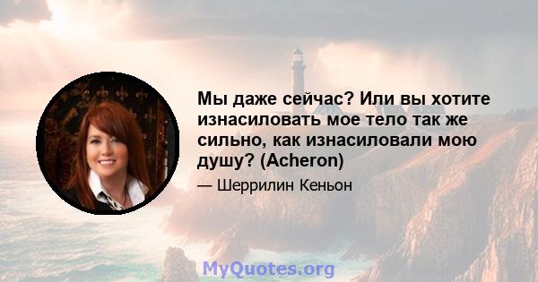 Мы даже сейчас? Или вы хотите изнасиловать мое тело так же сильно, как изнасиловали мою душу? (Acheron)