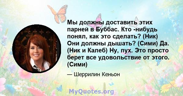 Мы должны доставить этих парней в Буббас. Кто -нибудь понял, как это сделать? (Ник) Они должны дышать? (Сими) Да. (Ник и Калеб) Ну, пух. Это просто берет все удовольствие от этого. (Сими)