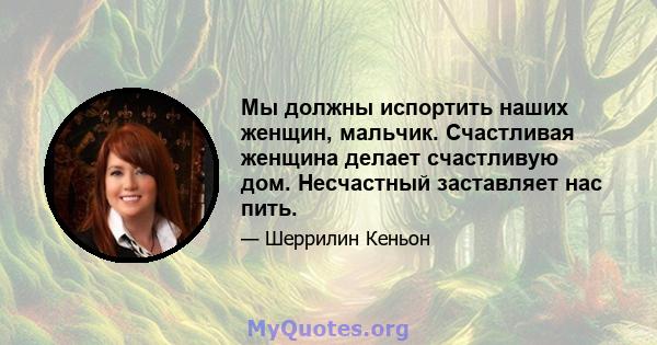 Мы должны испортить наших женщин, мальчик. Счастливая женщина делает счастливую дом. Несчастный заставляет нас пить.