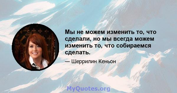 Мы не можем изменить то, что сделали, но мы всегда можем изменить то, что собираемся сделать.