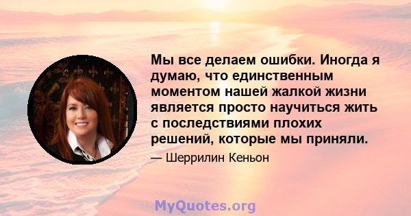 Мы все делаем ошибки. Иногда я думаю, что единственным моментом нашей жалкой жизни является просто научиться жить с последствиями плохих решений, которые мы приняли.